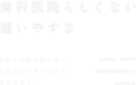 歯科医院らしくない通いやすさ 2,000人以上の豊富な 診療経験をもとに、高度な矯正歯科治療を提供します。KASAI MORE ORTHODONTIC OFFICE