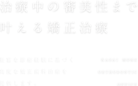 治療中の審美性まで叶える矯正治療 2,000人以上の豊富な 診療経験をもとに、高度な矯正歯科治療を提供します。KASAI MORE ORTHODONTIC OFFICE